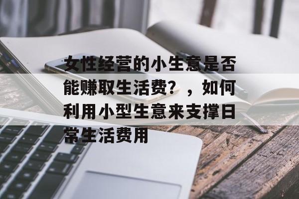 女性经营的小生意是否能赚取生活费?,如何利用小型生意来支撑日常生活费用 女性经营的小生意是否能赚取生活费?,如何利用小型生意来支撑日常生活费用