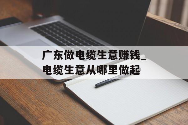 广东做电缆生意赚钱_电缆生意从哪里做起