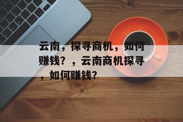 云南，探寻商机，如何赚钱？，云南商机探寻，如何赚钱？