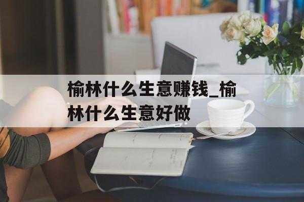 榆林什么生意赚钱_榆林什么生意好做