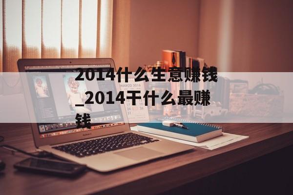 2014什么生意赚钱_2014干什么最赚钱 2014什么生意赚钱_2014干什么最赚钱