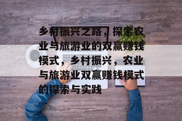 乡村振兴之路,探索农业与旅游业的双赢赚钱模式,乡村振兴,农业与旅游业双赢赚钱模式的探索与实践 乡村振兴之路,探索农业与旅游业的双赢赚钱模式,乡村振兴,农业与旅游业双赢赚钱模式的探索与实践