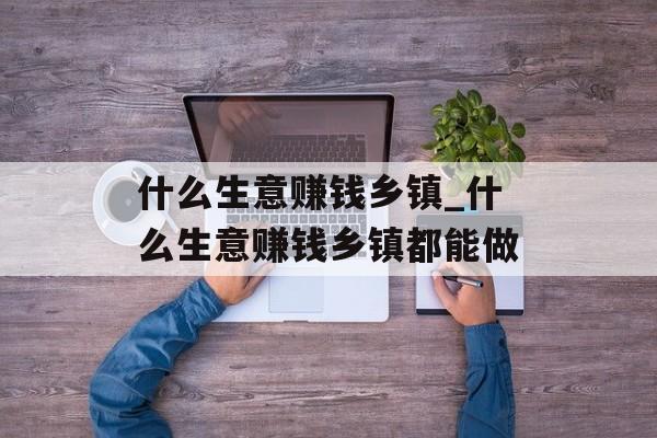 什么生意赚钱乡镇_什么生意赚钱乡镇都能做 什么生意赚钱乡镇_什么生意赚钱乡镇都能做