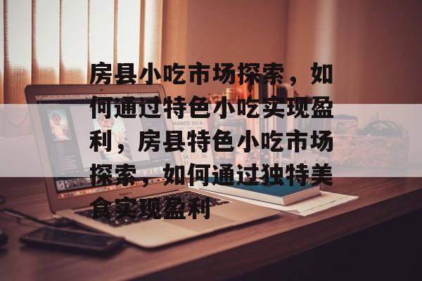房县小吃市场探索,如何通过特色小吃实现盈利,房县特色小吃市场探索,如何通过独特美食实现盈利 房县小吃市场探索,如何通过特色小吃实现盈利,房县特色小吃市场探索,如何通过独特美食实现盈利