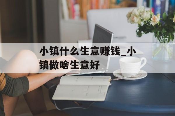 小镇什么生意赚钱_小镇做啥生意好