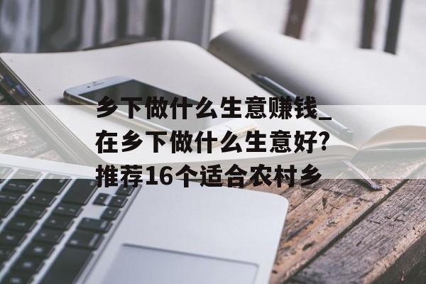 乡下做什么生意赚钱_在乡下做什么生意好?推荐16个适合农村乡 乡下做什么生意赚钱_在乡下做什么生意好?推荐16个适合农村乡