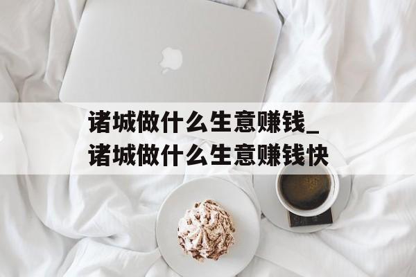 诸城做什么生意赚钱_诸城做什么生意赚钱快