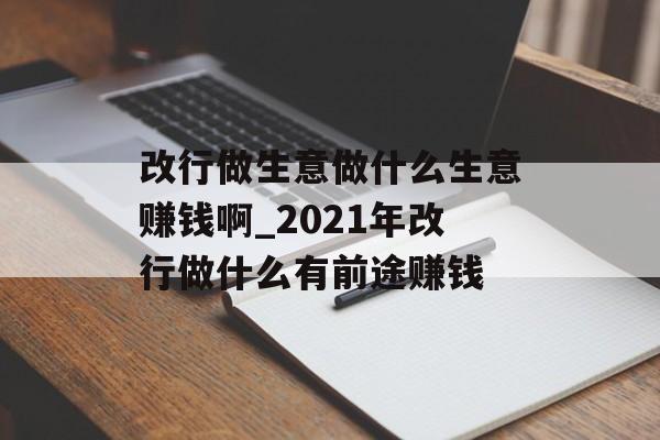改行做生意做什么生意赚钱啊_2021年改行做什么有前途赚钱