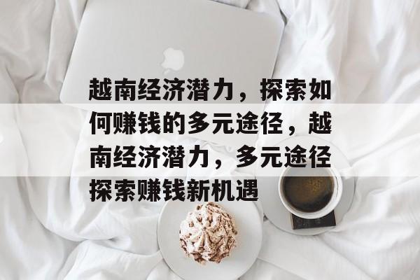 越南经济潜力，探索如何赚钱的多元途径，越南经济潜力，多元途径探索赚钱新机遇