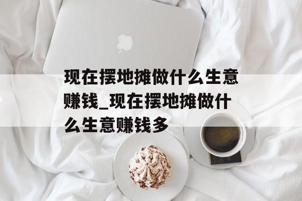 现在摆地摊做什么生意赚钱_现在摆地摊做什么生意赚钱多