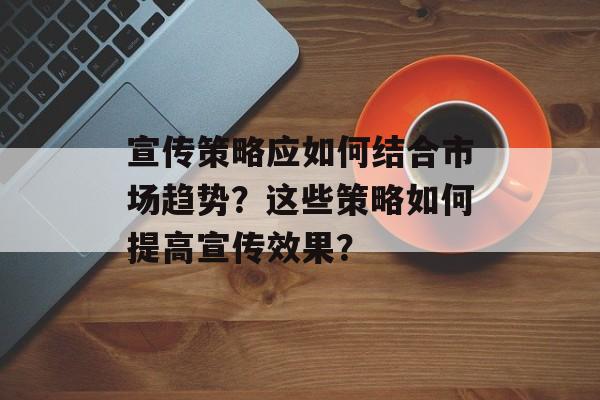 宣传策略应如何结合市场趋势？这些策略如何提高宣传效果？