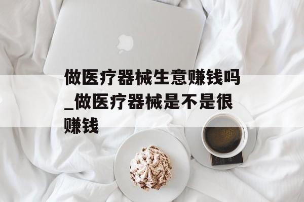 做医疗器械生意赚钱吗_做医疗器械是不是很赚钱
