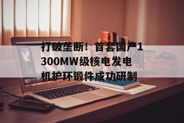 打破垄断！首套国产1300MW级核电发电机护环锻件成功研制
