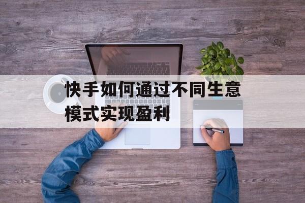 快手如何通过不同生意模式实现盈利 快手如何通过不同生意模式实现盈利