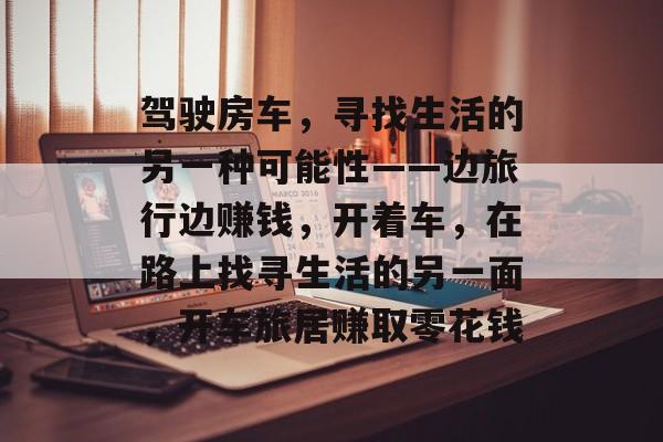 驾驶房车,寻找生活的另一种可能性——边旅行边赚钱,开着车,在路上找寻生活的另一面,开车旅居赚取零花钱 驾驶房车,寻找生活的另一种可能性——边旅行边赚钱,开着车,在路上找寻生活的另一面,开车旅居赚取零花钱